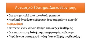 Αυταρχικό Σύστημα Διακυβέρνησης
• Δεν απέχει πολύ από τον ολοκληρωτισμό
• περιλαμβάνει έναν κυβερνήτη (όχι απαραίτητα αιρετός)
Κυβερνήτης:
• επιτρέπει έναν κάποιο βαθμό ατομικής ελευθερίας
• δεν επιτρέπει τη λαϊκή συμμετοχή στη διακυβέρνηση
• Παράδειγμα αυταρχικού ηγέτη ήταν ο Σάχης της Περσίας
 