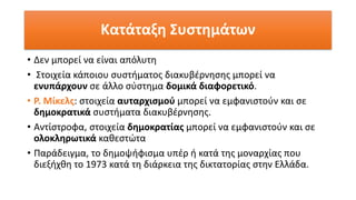 Κατάταξη Συστημάτων
• Δεν μπορεί να είναι απόλυτη
• Στοιχεία κάποιου συστήματος διακυβέρνησης μπορεί να
ενυπάρχουν σε άλλο σύστημα δομικά διαφορετικό.
• Ρ. Μίκελς: στοιχεία αυταρχισμού μπορεί να εμφανιστούν και σε
δημοκρατικά συστήματα διακυβέρνησης.
• Αντίστροφα, στοιχεία δημοκρατίας μπορεί να εμφανιστούν και σε
ολοκληρωτικά καθεστώτα
• Παράδειγμα, το δημοψήφισμα υπέρ ή κατά της μοναρχίας που
διεξήχθη το 1973 κατά τη διάρκεια της δικτατορίας στην Ελλάδα.
 