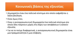 Κοινωνικές βάσεις της εξουσίας
• Δημοκρατία είναι ένα πολιτικό σύστημα στο οποίο εκφράζεται η
λαϊκή βούληση.
• Είναι όμως έτσι;
• Είναι η αντιπροσωπευτική δημοκρατία ένα πολιτικό σύστημα στο
οποίο όλοι παίρνουν μέρος στη λήψη των αποφάσεων ή ασκούν
εξουσία;
• Για να το πούμε διαφορετικά, η αντιπροσωπευτική δημοκρατία είναι
μια πραγματικότητα ή μια επίφαση;
 