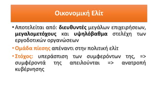 Οικονομική Ελίτ
• Αποτελείται από: διευθυντές μεγάλων επιχειρήσεων,
μεγαλομετόχους και υψηλόβαθμα στελέχη των
εργοδοτικών οργανώσεων
• Ομάδα πίεσης απέναντι στην πολιτική ελίτ
• Στόχος: υπεράσπιση των συμφερόντων της, =>
συμφέροντά της απειλούνται => ανατροπή
κυβέρνησης
 