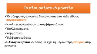 Το πλουραλιστικό μοντέλο
✓Οι σύγχρονες κοινωνίες διακρίνονται από κάθε είδους
συγκρούσεις=>
=> πολίτες οργανώνουν τα συμφέροντά τους
✓Πολλά κινήματα,
✓κόμματα και
✓διάφορες ενώσεις
=> Ανταγωνίζονται => ποιος θα έχει τη μεγαλύτερη επιρροή στην
κοινωνία
 