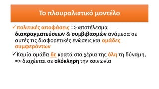Το πλουραλιστικό μοντέλο
✓πολιτικές αποφάσεις => αποτέλεσμα
διαπραγματεύσεων & συμβιβασμών ανάμεσα σε
αυτές τις διαφορετικές ενώσεις και ομάδες
συμφερόντων
✓Καμία ομάδα δε κρατά στα χέρια της όλη τη δύναμη,
=> διαχέεται σε ολόκληρη την κοινωνία
 