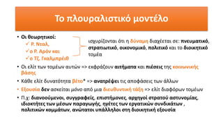 • Οι θεωρητικοί:
✓ Ρ. Νταλ,
✓ο Ρ. Αρόν και
✓ο Τζ. Γκαλμπρέιθ
• Οι ελίτ των τομέων αυτών => εκφράζουν αιτήματα και πιέσεις της κοινωνικής
βάσης
• Κάθε ελίτ δυνατότητα βέτο* => ανατρέψει τις αποφάσεις των άλλων
• Εξουσία δεν ασκείται μόνο από μια διευθυντική τάξη => ελίτ διαφόρων τομέων
• Π.χ: διανοούμενοι, συγγραφείς, επιστήμονες, αρχηγοί στρατού αστυνομίας,
ιδιοκτήτες των μέσων παραγωγής, ηγέτες των εργατικών συνδικάτων ,
πολιτικών κομμάτων, ανώτατοι υπάλληλοι στη διοικητική εξουσία
Το πλουραλιστικό μοντέλο
ισχυρίζονται ότι η δύναμη διαχέεται σε: πνευματικό,
στρατιωτικό, οικονομικό, πολιτικό και το διοικητικό
τομέα
 