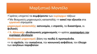 ✓κράτος υπηρετεί τα συμφέροντα των κυρίαρχων τάξεων
✓Με θεσμικούς μηχανισμούς καταστολής => ασκεί την εξουσία στα
εργατικά στρώματα
μηχανισμοί καταστολής: αστυνομία, ο στρατός, τα δικαστήρια, οι
φυλακές
✓Λ. Αλτουσέρ: ιδεολογικούς μηχανισμούς => κράτος αναπαράγει την
κυρίαρχη ιδεολογία.
Ιδεολογικοί μηχανισμοί: βάση την πειθώ & προπαγάνδα.
=> το σχολείο, την οικογένεια, την κοινωνική ασφάλεια, τον έλεγχο
των ανηλίκων παραβατών
Μαρξιστικό Μοντέλο
 