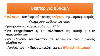 Βέμπερ για Δύναμη
✓Δύναμη: Ικανότητα άσκησης Ελέγχου της Συμπεριφοράς
Υπάρχουν άνθρωποι που:
✓μπορούν να παρακινούν τα πλήθη
✓να επηρεάζουν ή να αλλάζουν τις απόψεις των
ακροατών του
✓να «δίνουν ταυτότητα» σε κοινωνικά ανομοιογενές
πλήθος =>
Άνθρωποι => Προσωπικότητες με Μεγάλη Επιρροή
 