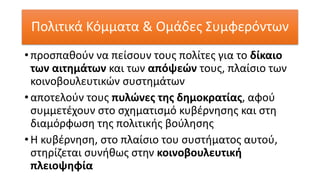 Πολιτικά Κόμματα & Ομάδες Συμφερόντων
• προσπαθούν να πείσουν τους πολίτες για το δίκαιο
των αιτημάτων και των απόψεών τους, πλαίσιο των
κοινοβουλευτικών συστημάτων
• αποτελούν τους πυλώνες της δημοκρατίας, αφού
συμμετέχουν στο σχηματισμό κυβέρνησης και στη
διαμόρφωση της πολιτικής βούλησης
• Η κυβέρνηση, στο πλαίσιο του συστήματος αυτού,
στηρίζεται συνήθως στην κοινοβουλευτική
πλειοψηφία
 