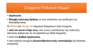 Σύγχρονο Πολιτικό Κόμμα
• Οργάνωση
• Μορφή πολιτικής δράσης => που επιδιώκει την ανάληψη της
διακυβέρνησης
Οι Μπολ και Πέτερς => κόμματα διακρίνουν τρία στοιχεία:
• από τον κοινό στόχο τους, που είναι η κατάκτηση της πολιτικής
εξουσίας ακόμα και σε συνεργασία με άλλα κόμματα,
• από ένα βαθμό οργάνωσης,
• από κάποια στοιχεία εξωκοινοβουλευτικής υποστήριξης (συνδικάτα,
κινήματα).
 