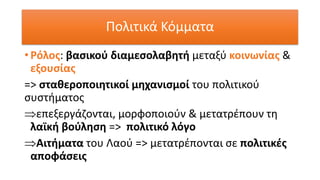 • Ρόλος: βασικού διαμεσολαβητή μεταξύ κοινωνίας &
εξουσίας
=> σταθεροποιητικοί μηχανισμοί του πολιτικού
συστήματος
επεξεργάζονται, μορφοποιούν & μετατρέπουν τη
λαϊκή βούληση => πολιτικό λόγο
Αιτήματα του Λαού => μετατρέπονται σε πολιτικές
αποφάσεις
Πολιτικά Κόμματα
 