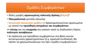 Ομάδες Συμφερόντων
• Άλλες μορφές οργανωμένης πολιτικής δράσης (λόμπι)*
• Πλουραλιστικό μοντέλο εξουσίας
• Συνεκτικές κοινωνικές ομάδες => δραστηριοποιούνται οργανωμένα
με σκοπό την προώθηση αιτημάτων και συμφερόντων
=> πίεσης και της επιρροής που ασκούν κατά τις διαδικασίες λήψης
πολιτικών αποφάσεων
• Αν πρόκειται για προώθηση συμφερόντων στη βάση κοινών
αντικειμενικών χαρακτηριστικών (π.χ. εργατικά συνδικάτα), θα
πρέπει να χρησιμοποιήσουμε τον όρο «ομάδες συμφερόντων».
 