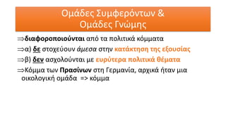διαφοροποιούνται από τα πολιτικά κόμματα
α) δε στοχεύουν άμεσα στην κατάκτηση της εξουσίας
β) δεν ασχολούνται με ευρύτερα πολιτικά θέματα
Κόμμα των Πρασίνων στη Γερμανία, αρχικά ήταν μια
οικολογική ομάδα => κόμμα
Ομάδες Συμφερόντων &
Ομάδες Γνώμης
 