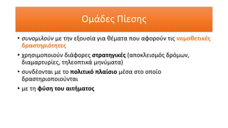 Ομάδες Πίεσης
• συνομιλούν με την εξουσία για θέματα που αφορούν τις νομοθετικές
δραστηριότητες
• χρησιμοποιούν διάφορες στρατηγικές (αποκλεισμός δρόμων,
διαμαρτυρίες, τηλεοπτικά μηνύματα)
• συνδέονται με το πολιτικό πλαίσιο μέσα στο οποίο
δραστηριοποιούνται
• με τη φύση του αιτήματος
 