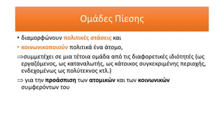 Ομάδες Πίεσης
• διαμορφώνουν πολιτικές στάσεις και
• κοινωνικοποιούν πολιτικά ένα άτομο,
συμμετέχει σε μια τέτοια ομάδα από τις διαφορετικές ιδιότητές (ως
εργαζόμενος, ως καταναλωτής, ως κάτοικος συγκεκριμένης περιοχής,
ενδεχομένως ως πολύτεκνος κτλ.)
 για την προάσπιση των ατομικών και των κοινωνικών
συμφερόντων του
 