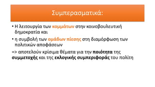 Συμπερασματικά:
• Η λειτουργία των κομμάτων στην κοινοβουλευτική
δημοκρατία και
• η συμβολή των ομάδων πίεσης στη διαμόρφωση των
πολιτικών αποφάσεων
=> αποτελούν κρίσιμα θέματα για την ποιότητα της
συμμετοχής και της εκλογικής συμπεριφοράς του πολίτη
 