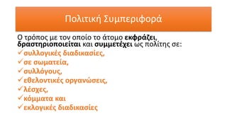 Πολιτική Συμπεριφορά
Ο τρόπος με τον οποίο το άτομο εκφράζει,
δραστηριοποιείται και συμμετέχει ως πολίτης σε:
✓συλλογικές διαδικασίες,
✓σε σωματεία,
✓συλλόγους,
✓εθελοντικές οργανώσεις,
✓λέσχες,
✓κόμματα και
✓εκλογικές διαδικασίες
 
