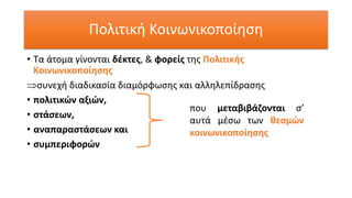 Πολιτική Κοινωνικοποίηση
• Τα άτομα γίνονται δέκτες, & φορείς της Πολιτικής
Κοινωνικοποίησης
συνεχή διαδικασία διαμόρφωσης και αλληλεπίδρασης
• πολιτικών αξιών,
• στάσεων,
• αναπαραστάσεων και
• συμπεριφορών
που μεταβιβάζονται σ’
αυτά μέσω των θεσμών
κοινωνικοποίησης
 