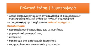 Πολιτική Στάση | Συμπεριφορά
• Άτομα επεξεργάζονται αυτή την κουλτούρα => διαμορφώνουν:
συγκεκριμένη πολιτική στάση και πολιτική συμπεριφορά
=> συμμετοχή ή την αποχή από τα πολιτικά πράγματα
Παραδείγματα:
• προστασία των δικαιωμάτων των μειονοτήτων,
• χωρισμό εκκλησίας/κράτους,
• εκτρώσεις,
• θρήσκευμα στις αστυνομικές ταυτότητες,
• νομιμοποίηση των οικονομικών μεταναστών
 