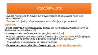 Παραδείγματα
• Άνδρες ηλικίας 30-44 πηγαίνουν συχνότερα σε προεκλογικές πολιτικές
συγκεντρώσεις
• Το γυναικείο φύλο, εκδηλώνει μειωμένο ενδιαφέρον για τα κοινά
Ερμηνεία:
- άνιση κατανομή των κοινωνικών ρόλων και των ευκαιριών μεταξύ των δύο
φύλων (κοινωνικό δεδομένο)
- εσωτερίκευση αυτής της ανισότητας (ως μειονεξίας)
- Η συμμετοχή των γυναικών στον πολιτικό στίβο είναι άμεσα συνδεδεμένη με
γενικότερες πρακτικές που αφορούν τις σχέσεις των δύο φύλων
(π.χ. άνδρας στο καφενείο, γυναίκα στο σπίτι).
- Οι πρακτικές αυτές δεν είναι άσχετες με την ουσία της δημοκρατίας
 