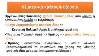 Οργανωμένες Κοινωνίες: χρήση φυσικής βίας από ιδιώτη ή
οργανωμένη ομάδα => Παράνομη
✓Αρχή νομιμοποίησης άσκησης βίας =>
Κεντρική Πολιτική Αρχή & οι Μηχανισμοί της
✓Κεντρική Πολιτική Αρχή => Κράτος => μονοπώλιο έννομης
βίας
✓ Κράτος: «κοινότητα ανθρώπων η οποία αξιώνει
(αποτελεσματικά) το μονοπώλιο στη χρήση της νόμιμης
φυσικής βίας μέσα σε ένα ορισμένο έδαφος»
Βέμπερ για Κράτος & Εξουσία
 