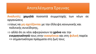 Αναλυτές: χαμηλά ποσοστά συμμετοχής των νέων σε
οργανώσεις
ίσως να μη σχετίζονται με την έλλειψη κοινωνικής και
πολιτικής συνείδησης,
 αλλά ότι οι νέοι αφιερώνουν το χρόνο και την
ενεργητικότητά τους στην οικογένεια και στη φιλική παρέα
=> σημαντικότερα πράγματα στη ζωή τους
Αποτελέσματα Έρευνας
 