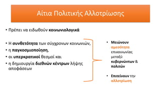 Αίτια Πολιτικής Αλλοτρίωσης
• Πρέπει να ειδωθούν κοινωνιολογικά
• Η συνθετότητα των σύγχρονων κοινωνιών,
• η παγκοσμιοποίηση,
• οι υπερκρατικοί θεσμοί και
• η δημιουργία διεθνών κέντρων λήψης
αποφάσεων
• Μειώνουν
αμεσότητα
επικοινωνίας
μεταξύ
κυβερνώντων &
πολιτών
• Επιτείνουν την
αλλοτρίωση
 