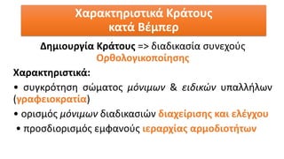 Δημιουργία Κράτους => διαδικασία συνεχούς
Ορθολογικοποίησης
Χαρακτηριστικά:
• συγκρότηση σώματος μόνιμων & ειδικών υπαλλήλων
(γραφειοκρατία)
• ορισμός μόνιμων διαδικασιών διαχείρισης και ελέγχου
• προσδιορισμός εμφανούς ιεραρχίας αρμοδιοτήτων
Χαρακτηριστικά Κράτους
κατά Βέμπερ
 