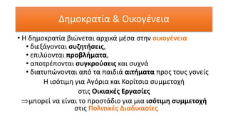 Δημοκρατία & Οικογένεια
• Η δημοκρατία βιώνεται αρχικά μέσα στην οικογένεια
• διεξάγονται συζητήσεις,
• επιλύονται προβλήματα,
• αποτρέπονται συγκρούσεις και συχνά
• διατυπώνονται από τα παιδιά αιτήματα προς τους γονείς
Η ισότιμη για Αγόρια και Κορίτσια συμμετοχή
στις Οικιακές Εργασίες
μπορεί να είναι το προστάδιο για μια ισότιμη συμμετοχή
στις Πολιτικές Διαδικασίες
 