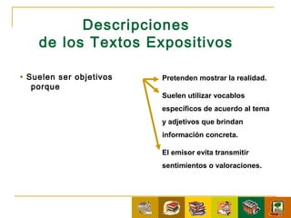 Descripciones
    de los Textos Expositivos

• Suelen ser objetivos   Pretenden mostrar la realidad.
   porque
                         Suelen utilizar vocablos
                         específicos de acuerdo al tema
                         y adjetivos que brindan
                         información concreta.

                         El emisor evita transmitir
                         sentimientos o valoraciones.
 