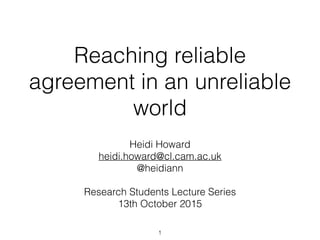 Reaching reliable
agreement in an unreliable
world
Heidi Howard
heidi.howard@cl.cam.ac.uk
@heidiann
Research Students Lecture Series
13th October 2015
1
 