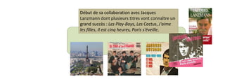 Début de sa collaboration avec Jacques 
Lanzmann dont plusieurs titres vont connaître un 
grand succès : Les Play-Boys, Les Cactus, J'aime 
les filles, Il est cinq heures, Paris s'éveille, 
 