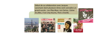 Début de sa collaboration avec Jacques 
Lanzmann dont plusieurs titres vont connaître un 
grand succès : Les Play-Boys, Les Cactus, J'aime 
les filles, Il est cinq heures, Paris s'éveille, 
 