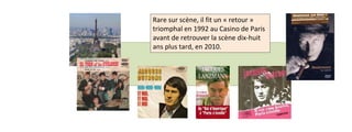 Rare sur scène, il fit un « retour » 
triomphal en 1992 au Casino de Paris 
avant de retrouver la scène dix-huit 
ans plus tard, en 2010. 
 