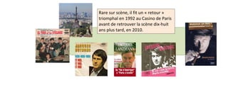 Rare sur scène, il fit un « retour » 
triomphal en 1992 au Casino de Paris 
avant de retrouver la scène dix-huit 
ans plus tard, en 2010. 
 