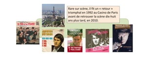 Rare sur scène, il fit un « retour » 
triomphal en 1992 au Casino de Paris 
avant de retrouver la scène dix-huit 
ans plus tard, en 2010. 
 