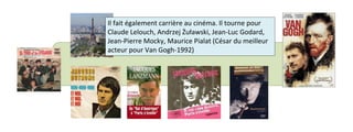Il fait également carrière au cinéma. Il tourne pour 
Claude Lelouch, Andrzej Żuławski, Jean-Luc Godard, 
Jean-Pierre Mocky, Maurice Pialat (César du meilleur 
acteur pour Van Gogh-1992) 
 
