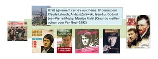Il fait également carrière au cinéma. Il tourne pour 
Claude Lelouch, Andrzej Żuławski, Jean-Luc Godard, 
Jean-Pierre Mocky, Maurice Pialat (César du meilleur 
acteur pour Van Gogh-1992) 
 