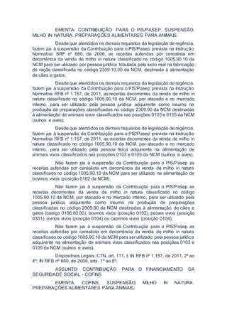 EMENTA: CONTRIBUIÇÃO PARA O PIS/PASEP. SUSPENSÃO.
MILHO IN NATURA. PREPARAÇÕES ALIMENTARES PARA ANIMAIS.
Desde que atendidos os demais requisitos da legislação de regência,
fazem jus à suspensão da Contribuição para o PIS/Pasep prevista na Instrução
Normativa SRF nº 660, de 2006, as receitas auferidas por cerealista em
decorrência da venda de milho in natura classificado no código 1005.90.10 da
NCM para ser utilizado por pessoa jurídica tributada pelo lucro real na fabricação
de ração classificada no código 2309.10.00 da NCM, destinada à alimentação
de cães e gatos;
Desde que atendidos os demais requisitos da legislação de regência,
fazem jus à suspensão da Contribuição para o PIS/Pasep prevista na Instrução
Normativa RFB nº 1.157, de 2011, as receitas decorrentes da venda de milho in
natura classificado no código 1005.90.10 da NCM, por atacado e no mercado
interno, para ser utilizado pela pessoa jurídica adquirente como insumo na
produção de preparações classificadas no código 2309.90 da NCM destinadas
à alimentação de animais vivos classificados nas posições 0103 e 0105 da NCM
(suínos e aves);
Desde que atendidos os demais requisitos da legislação de regência,
fazem jus à suspensão da Contribuição para o PIS/Pasep prevista na Instrução
Normativa RFB nº 1.157, de 2011, as receitas decorrentes da venda de milho in
natura classificado no código 1005.90.10 da NCM, por atacado e no mercado
interno, para ser utilizado pela pessoa física adquirente na alimentação de
animais vivos classificados nas posições 0103 e 0105 da NCM (suínos e aves);
Não fazem jus à suspensão da Contribuição para o PIS/Pasep as
receitas auferidas por cerealista em decorrência da venda de milho in natura
classificado no código 1005.90.10 da NCM para ser utilizado na alimentação de
bovinos vivos (posição 0102 da NCM);
Não fazem jus à suspensão da Contribuição para o PIS/Pasep as
receitas decorrentes da venda de milho in natura classificado no código
1005.90.10 da NCM, por atacado e no mercado interno, para ser utilizado pela
pessoa jurídica adquirente como insumo na produção de preparações
classificadas no código 2309.90 da NCM destinadas à alimentação de cães e
gatos (código 0106.00.00), bovinos vivos (posição 0102), peixes vivos (posição
0301), ovinos vivos (posição 0104) ou caprinos vivos (posição 0104);
Não fazem jus à suspensão da Contribuição para o PIS/Pasep as
receitas auferidas por cerealista em decorrência da venda de milho in natura
classificado no código1005.90.10 da NCM para ser utilizado pela pessoa jurídica
adquirente na alimentação de animais vivos classificados nas posições 0103 e
0105 da NCM (suínos e aves).
Dispositivos Legais: CTN, art. 111, I; IN RFB nº 1.157, de 2011, 2º ao
4º; IN RFB nº 660, de 2006, arts. 1º ao 6º.
ASSUNTO: CONTRIBUIÇÃO PARA O FINANCIAMENTO DA
SEGURIDADE SOCIAL - COFINS
EMENTA: COFINS. SUSPENSÃO. MILHO IN NATURA.
PREPARAÇÕES ALIMENTARES PARA ANIMAIS.
 