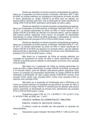 Desde que atendidos os demais requisitos da legislação de regência,
fazem jus à suspensão da Cofins prevista na Instrução Normativa SRF nº 660,
de 2006, as receitas auferidas por cerealista em decorrência da venda de milho
in natura classificado no código 1005.90.10 da NCM para ser utilizado por
pessoa jurídica tributada pelo lucro real na fabricação de ração classificada no
código 2309.10.00 da NCM, destinada à alimentação de cães e gatos.
Desde que atendidos os demais requisitos da legislação de regência,
fazem jus à suspensão da Cofins prevista na Instrução Normativa RFB nº 1.157,
de 2011, as receitas decorrentes da venda de milho in natura classificado no
código 1005.90.10 da NCM, por atacado e no mercado interno, para ser utilizado
pela pessoa jurídica adquirente como insumo na produção de preparações
classificadas no código 2309.90 da NCM destinadas à alimentação de animais
vivos classificados nas posições 0103 e 0105 da NCM (suínos e aves);
Desde que atendidos os demais requisitos da legislação de regência,
fazem jus à suspensão da Cofins prevista na Instrução Normativa RFB nº 1.157,
de 2011, as receitas decorrentes da venda de milho in natura classificado no
código 1005.90.10 da NCM, por atacado e no mercado interno, para ser utilizado
pela pessoa física adquirente na alimentação de animais vivos classificados nas
posições 0103 e 0105 da NCM (suínos e aves).
Não fazem jus à suspensão da Cofins as receitas auferidas por
cerealista em decorrência da venda de milho in natura classificado no código
1005.90.10 da NCM para ser utilizado na alimentação de bovinos vivos (posição
0102 da NCM).
Não fazem jus à suspensão da Cofins as receitas decorrentes da
venda de milho in natura classificado no código 1005.90.10 da NCM, por atacado
e no mercado interno, para ser utilizado pela pessoa jurídica adquirente como
insumo na produção de preparações classificadas no código 2309.90 da NCM
destinadas à alimentação de cães e gatos (código 0106.00.00), bovinos vivos
(posição 0102), peixes vivos (posição 0301), ovinos vivos (posição 0104) ou
caprinos vivos (posição 0104);
Não fazem jus à suspensão da Contribuição para o PIS/Pasep e da
Cofins as receitas auferidas por cerealista em decorrência da venda de milho in
natura classificado no código 1005.90.10 da NCM para ser utilizado pela pessoa
jurídica adquirente na alimentação de animais vivos classificados nas posições
0103 e 0105 da NCM (suínos e aves).
Dispositivos Legais: CTN, art. 111, I; IN RFB nº 1.157, de 2011, 2º ao
4º; IN RFB nº 660, de 2006, arts. 1º ao 6º.
ASSUNTO: NORMAS DE ADMINISTRAÇÃO TRIBUTÁRIA
EMENTA: CONSULTA. INEFICÁCIA PARCIAL.
É ineficaz a parte da consulta que não preenche os requisitos de
admissibilidade.
Dispositivos Legais: Instrução Normativa RFB nº 1.396, de 2013, art.
18, I.
 
