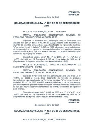 FERNANDO
MOMBELLI
Coordenador-Geral da Cosit
SOLUÇÃO DE CONSULTA Nº 182, DE 28 DE SETEMBRO DE
2018
ASSUNTO: CONTRIBUIÇÃO PARA O PIS/PASEP
EMENTA: TRIBUTAÇÃO CONCENTRADA. REVENDA DE
PRODUTOS FARMACÊUTICOS. ALÍQUOTA ZERO.
Sujeita-se à incidência da Contribuição para o PIS/Pasep com
alíquota zero (art. 2º da Lei nº 10.147, de 2000) a receita bruta decorrente da
revenda de produtos farmacêuticos cuja classificação na Tipi consta da alínea
"a" do inciso I do art. 1º da Lei nº 10.147, de 2000, adquiridos no mercado interno,
ainda que auferida por pessoa jurídica que industrialize ou importe produtos de
mesma classificação na Tipi, pois houve a cobrança concentrada da contribuição
quando da aquisição para revenda.
Dispositivos Legais: Lei nº 10.147, de 2000, art. 1º, I, "a". Lei nº
10.833, de 2003, art. 25. Decreto nº 7.212, de 15 de junho de 2010, art. 4º
(Regulamento do Imposto sobre Produtos Industrializados - RIPI).
ASSUNTO: CONTRIBUIÇÃO PARA O FINANCIAMENTO DA
SEGURIDADE SOCIAL - COFINS
EMENTA: TRIBUTAÇÃO CONCENTRADA. REVENDA DE
PRODUTOS FARMACÊUTICOS. ALÍQUOTA ZERO.
Sujeita-se à incidência da Cofins com alíquota zero (art. 2º da Lei nº
10.147, de 2000) a receita bruta decorrente da revenda de produtos
farmacêuticos cuja classificação na Tipi consta da alínea "a" do inciso I do art. 1º
da Lei nº 10.147, de 2000, adquiridos no mercado interno, ainda que auferida
por pessoa jurídica que industrialize ou importe produtos de mesma classificação
na Tipi, pois houve a cobrança concentrada da contribuição quando da aquisição
para revenda.
Dispositivos Legais: Lei nº 10.147, de 2000, arts. 1º, I, "a" e 2º. Lei nº
10.833, de 2003, art. 25. Decreto nº 7.212, de 15 de junho de 2010, art. 4º
(Regulamento do Imposto sobre Produtos Industrializados - RIPI).
FERNANDO
MOMBELLI
Coordenador-Geral da Cosit
SOLUÇÃO DE CONSULTA Nº 183, DE 28 DE SETEMBRO DE
2018
ASSUNTO: CONTRIBUIÇÃO PARA O PIS/PASEP
 