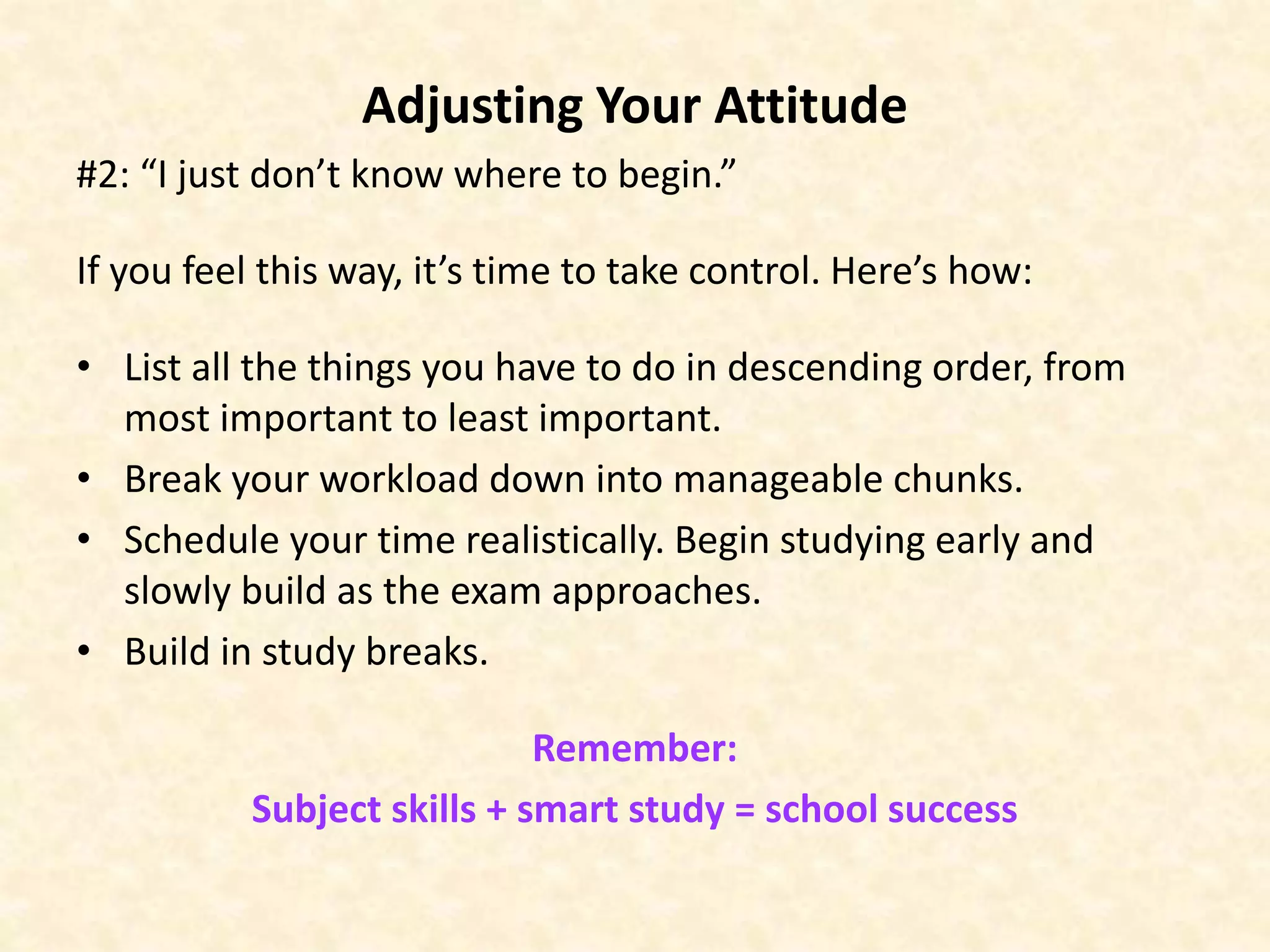 Adjusting Your Attitude
#2: “I just don’t know where to begin.”
If you feel this way, it’s time to take control. Here’s how:
• List all the things you have to do in descending order, from
most important to least important.
• Break your workload down into manageable chunks.
• Schedule your time realistically. Begin studying early and
slowly build as the exam approaches.
• Build in study breaks.
Remember:
Subject skills + smart study = school success
 