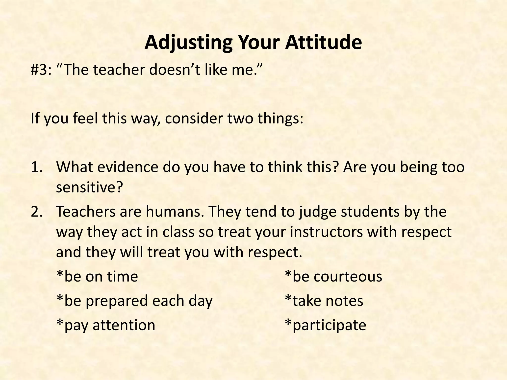 Adjusting Your Attitude
#3: “The teacher doesn’t like me.”
If you feel this way, consider two things:
1. What evidence do you have to think this? Are you being too
sensitive?
2. Teachers are humans. They tend to judge students by the
way they act in class so treat your instructors with respect
and they will treat you with respect.
*be on time *be courteous
*be prepared each day *take notes
*pay attention *participate
 