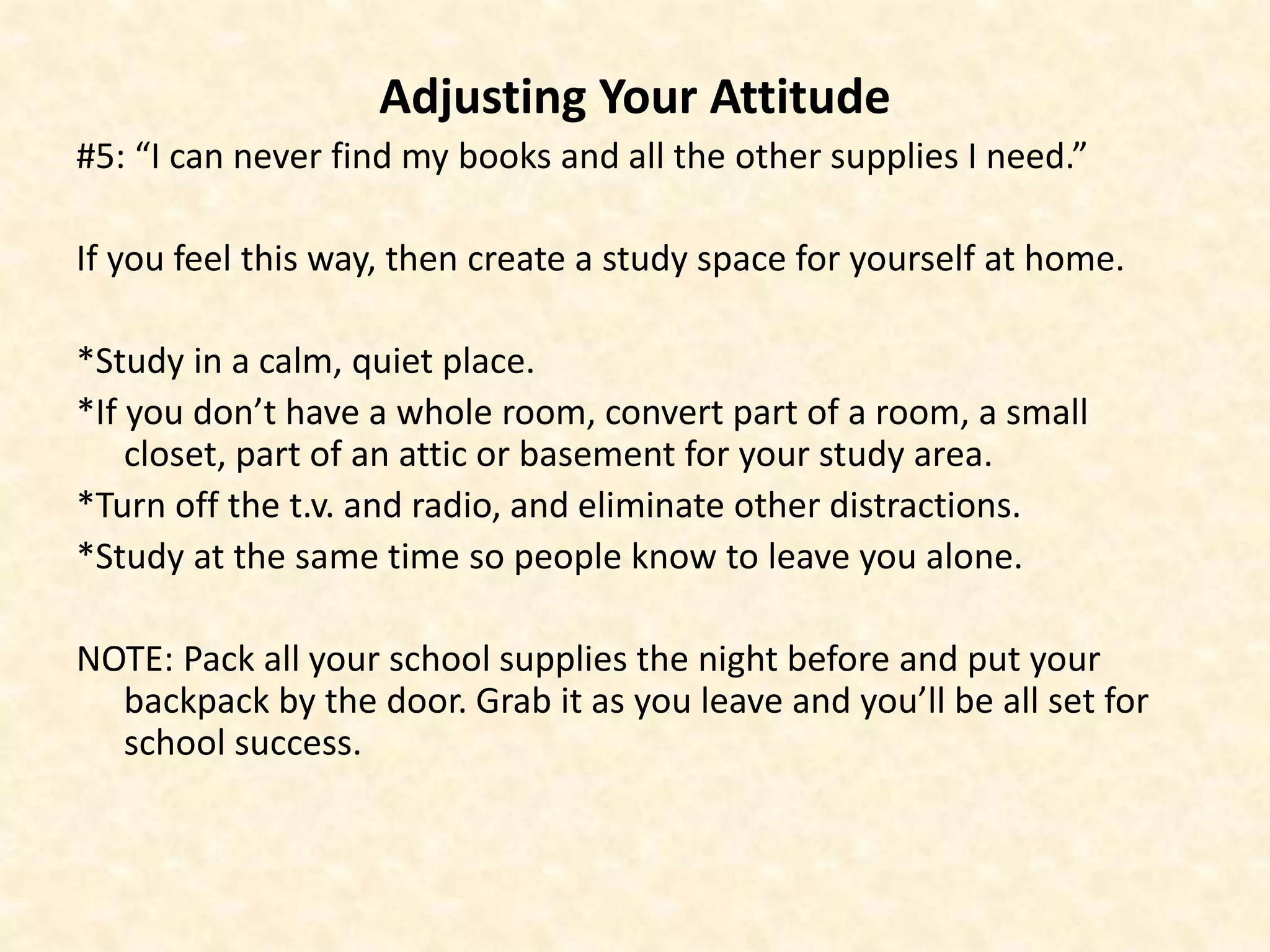 Adjusting Your Attitude
#5: “I can never find my books and all the other supplies I need.”
If you feel this way, then create a study space for yourself at home.
*Study in a calm, quiet place.
*If you don’t have a whole room, convert part of a room, a small
closet, part of an attic or basement for your study area.
*Turn off the t.v. and radio, and eliminate other distractions.
*Study at the same time so people know to leave you alone.
NOTE: Pack all your school supplies the night before and put your
backpack by the door. Grab it as you leave and you’ll be all set for
school success.
 