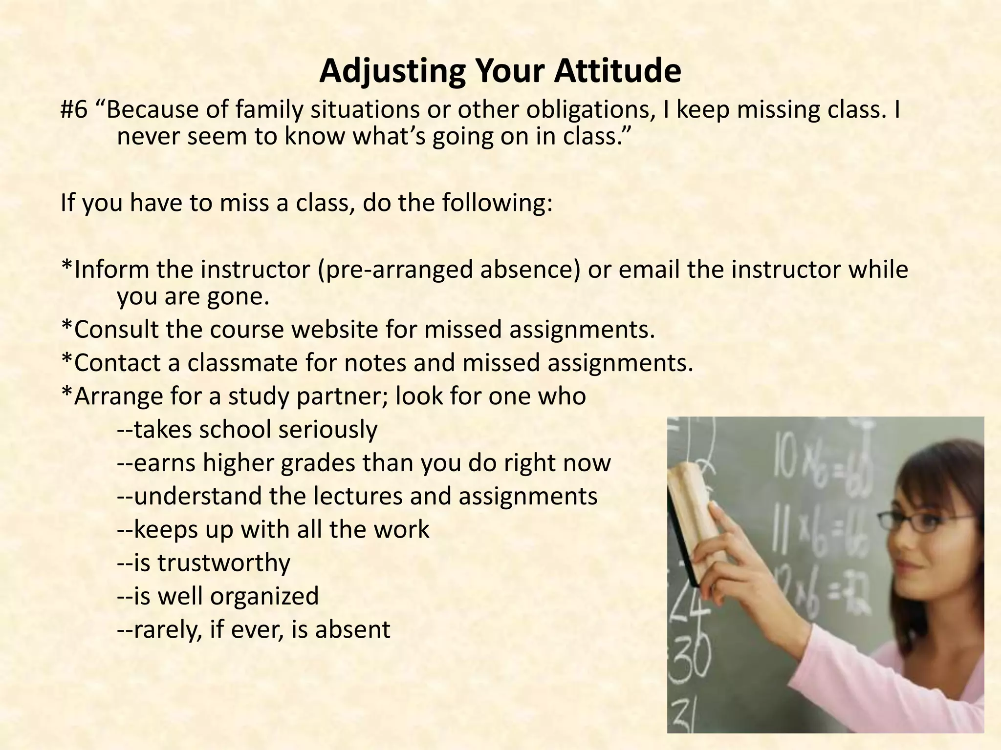 Adjusting Your Attitude
#6 “Because of family situations or other obligations, I keep missing class. I
never seem to know what’s going on in class.”
If you have to miss a class, do the following:
*Inform the instructor (pre-arranged absence) or email the instructor while
you are gone.
*Consult the course website for missed assignments.
*Contact a classmate for notes and missed assignments.
*Arrange for a study partner; look for one who
--takes school seriously
--earns higher grades than you do right now
--understand the lectures and assignments
--keeps up with all the work
--is trustworthy
--is well organized
--rarely, if ever, is absent
 