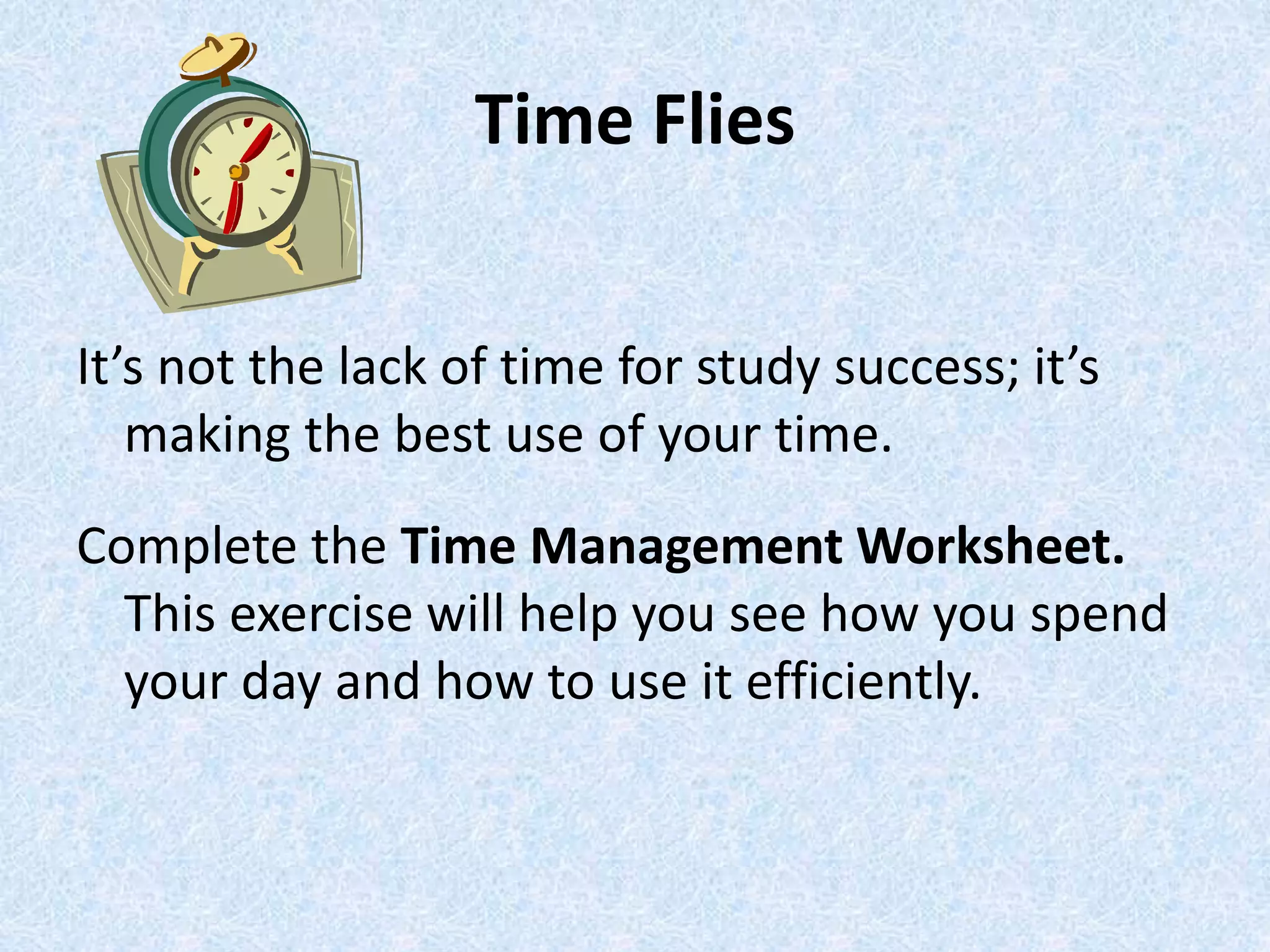 Time Flies
It’s not the lack of time for study success; it’s
making the best use of your time.
Complete the Time Management Worksheet.
This exercise will help you see how you spend
your day and how to use it efficiently.
 