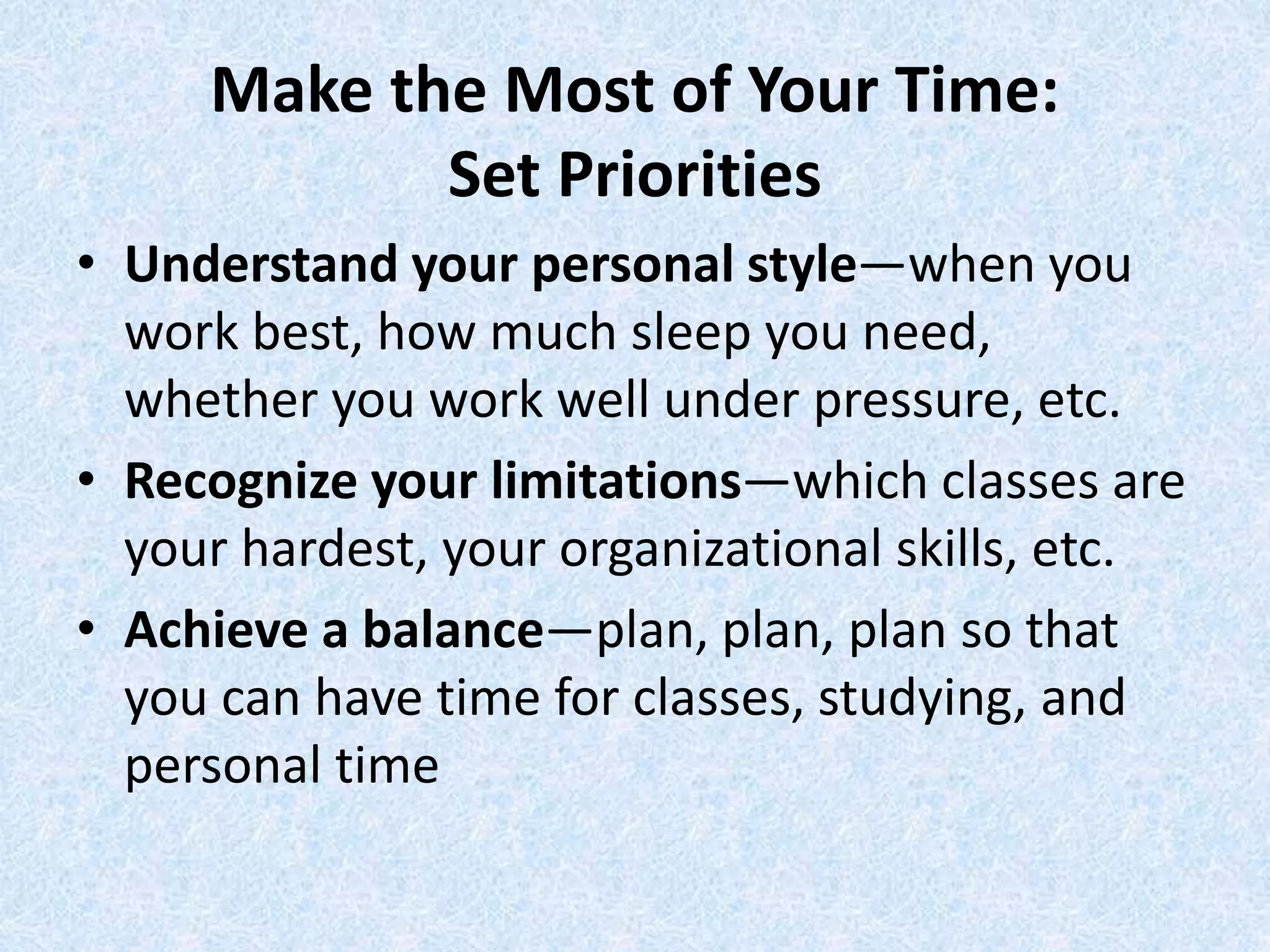 Make the Most of Your Time:
Set Priorities
• Understand your personal style—when you
work best, how much sleep you need,
whether you work well under pressure, etc.
• Recognize your limitations—which classes are
your hardest, your organizational skills, etc.
• Achieve a balance—plan, plan, plan so that
you can have time for classes, studying, and
personal time
 