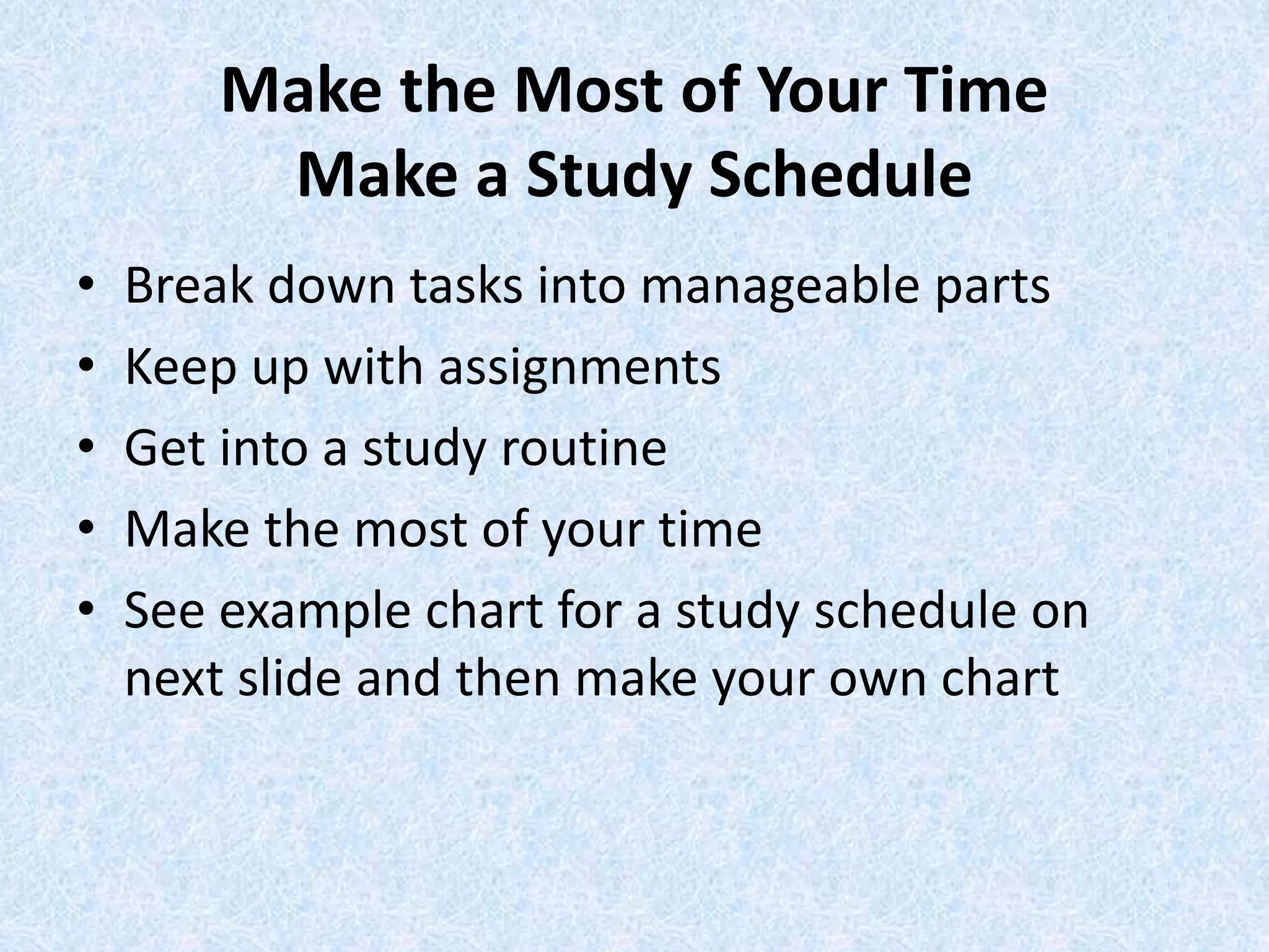 Make the Most of Your Time
Make a Study Schedule
• Break down tasks into manageable parts
• Keep up with assignments
• Get into a study routine
• Make the most of your time
• See example chart for a study schedule on
next slide and then make your own chart
 