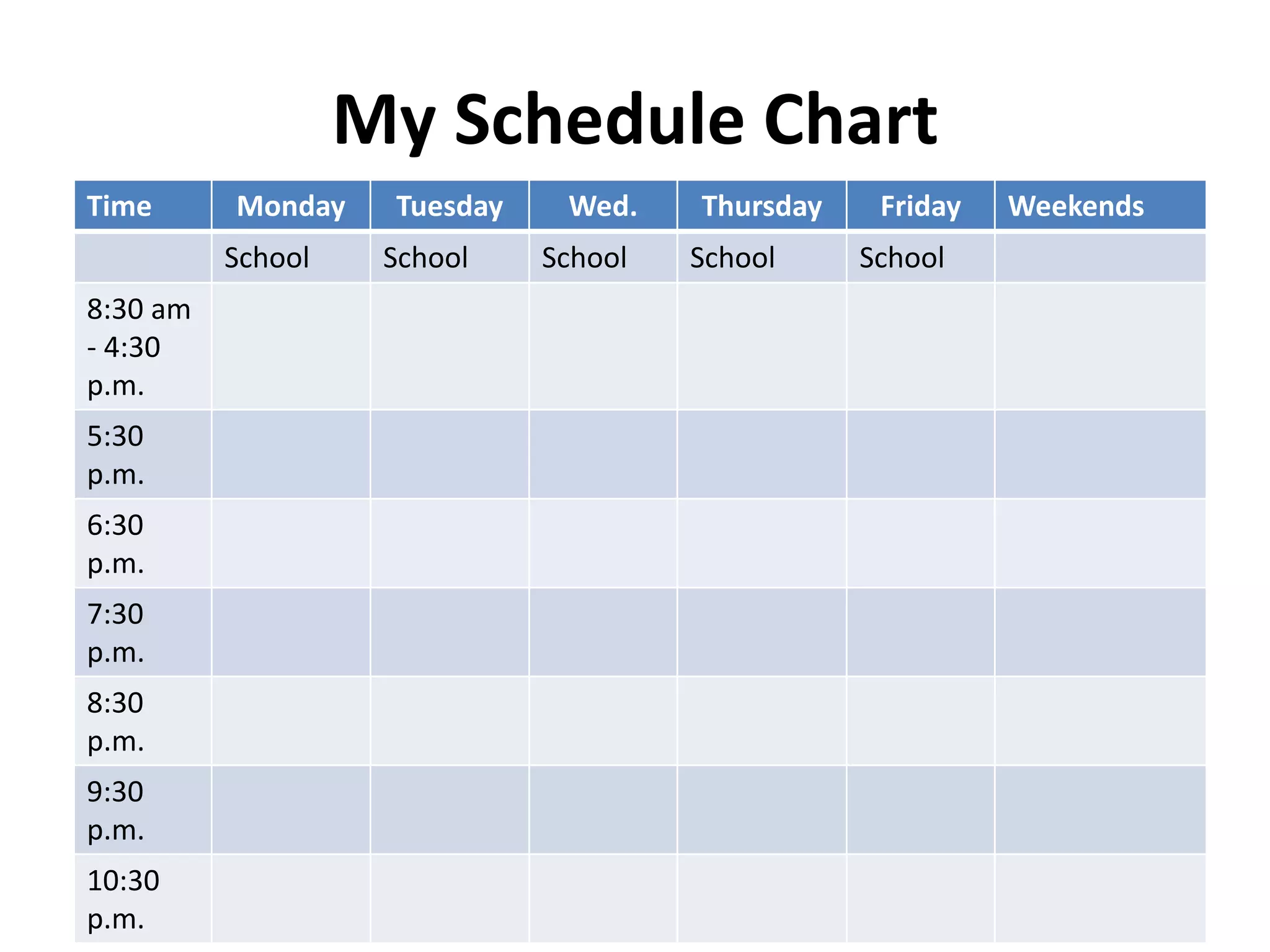 My Schedule Chart
Time Monday Tuesday Wed. Thursday Friday Weekends
School School School School School
8:30 am
- 4:30
p.m.
5:30
p.m.
6:30
p.m.
7:30
p.m.
8:30
p.m.
9:30
p.m.
10:30
p.m.
 