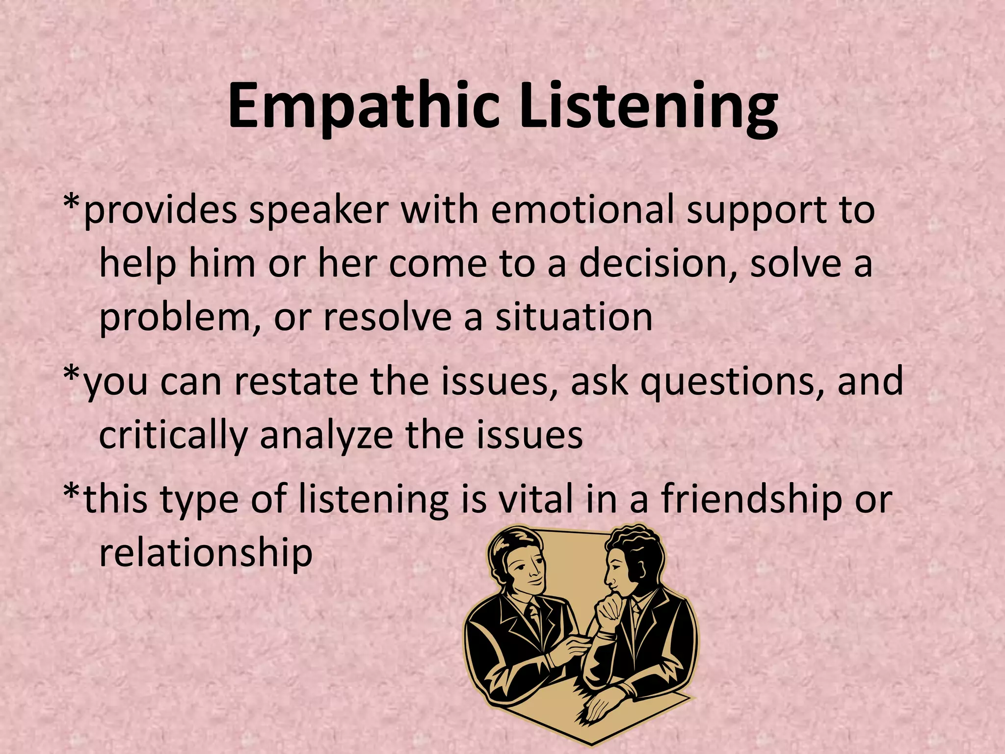 Empathic Listening
*provides speaker with emotional support to
help him or her come to a decision, solve a
problem, or resolve a situation
*you can restate the issues, ask questions, and
critically analyze the issues
*this type of listening is vital in a friendship or
relationship
 