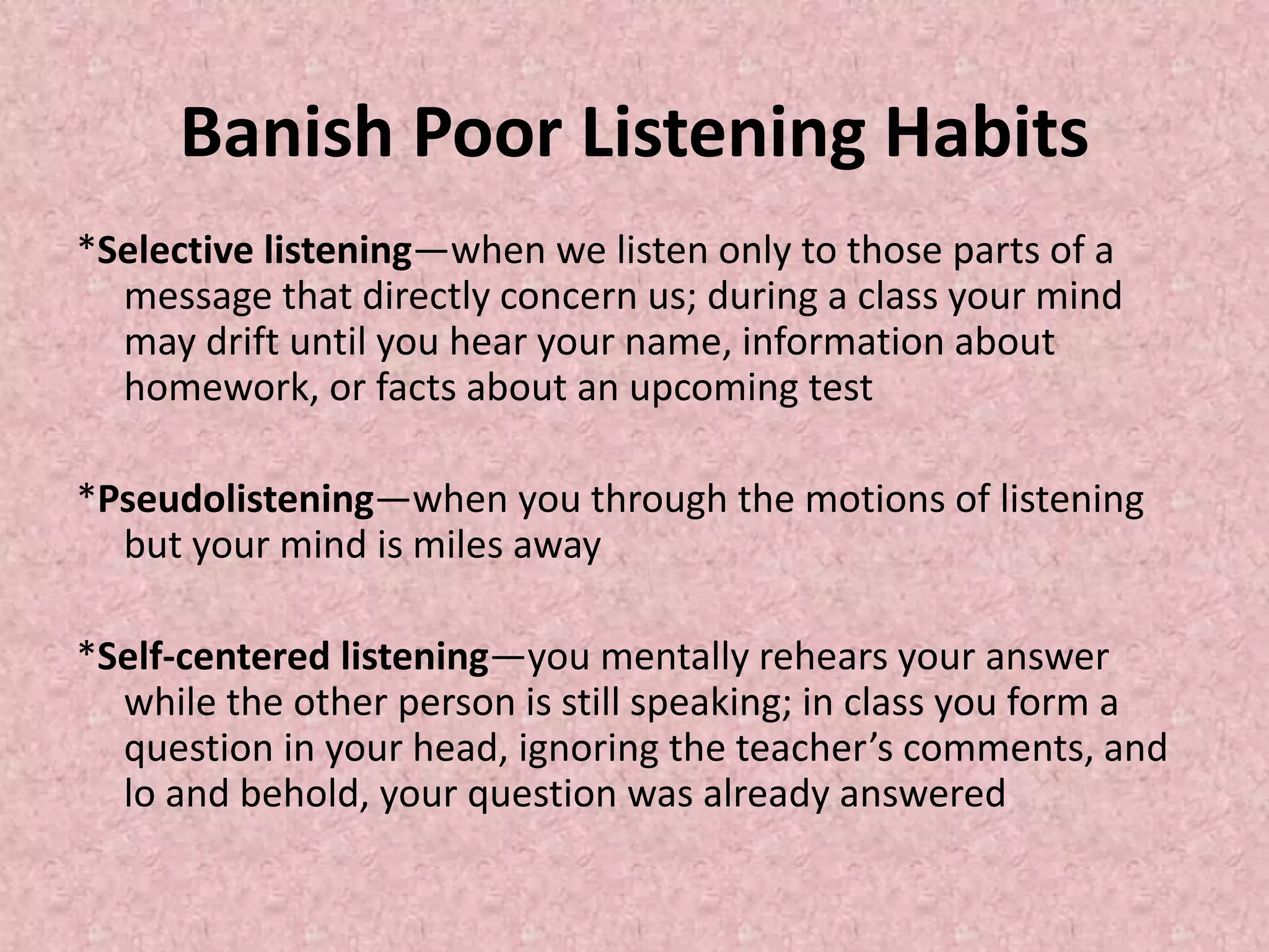 Banish Poor Listening Habits
*Selective listening—when we listen only to those parts of a
message that directly concern us; during a class your mind
may drift until you hear your name, information about
homework, or facts about an upcoming test
*Pseudolistening—when you through the motions of listening
but your mind is miles away
*Self-centered listening—you mentally rehears your answer
while the other person is still speaking; in class you form a
question in your head, ignoring the teacher’s comments, and
lo and behold, your question was already answered
 