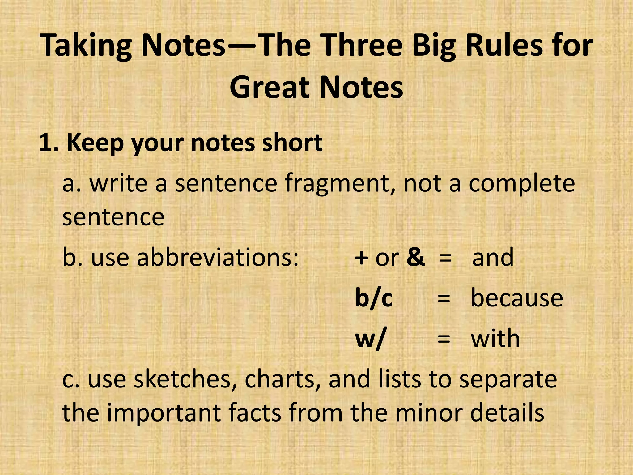 Taking Notes—The Three Big Rules for
Great Notes
1. Keep your notes short
a. write a sentence fragment, not a complete
sentence
b. use abbreviations: + or & = and
b/c = because
w/ = with
c. use sketches, charts, and lists to separate
the important facts from the minor details
 