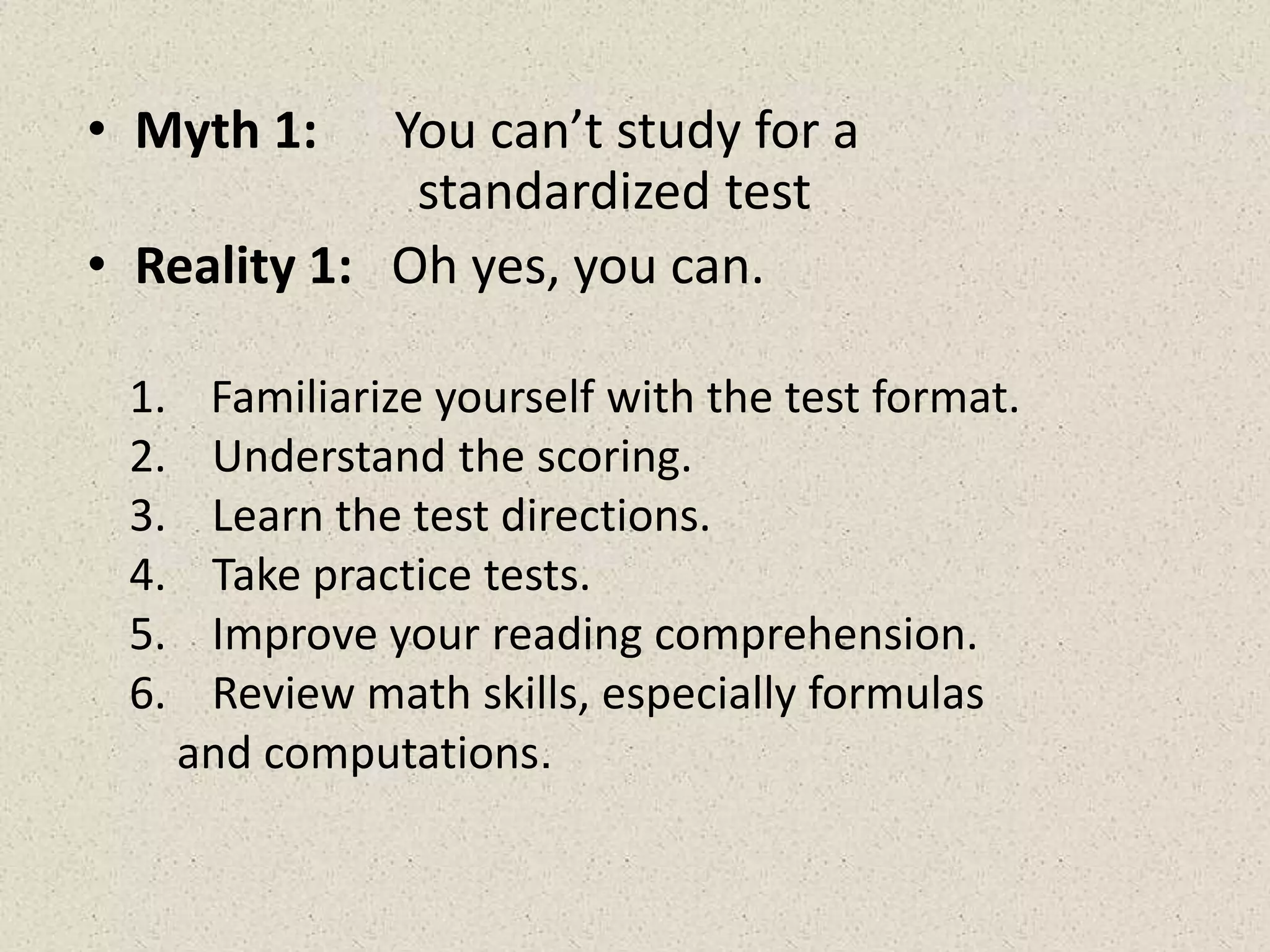 • Myth 1: You can’t study for a
standardized test
• Reality 1: Oh yes, you can.
1. Familiarize yourself with the test format.
2. Understand the scoring.
3. Learn the test directions.
4. Take practice tests.
5. Improve your reading comprehension.
6. Review math skills, especially formulas
and computations.
 